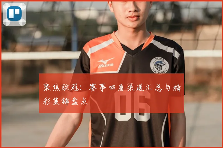 聚焦欧冠：赛事回看渠道汇总与精彩集锦盘点