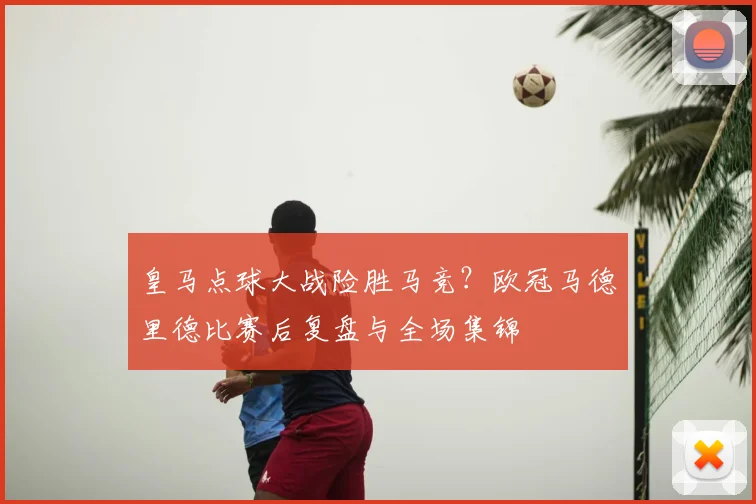 皇马点球大战险胜马竞？欧冠马德里德比赛后复盘与全场集锦