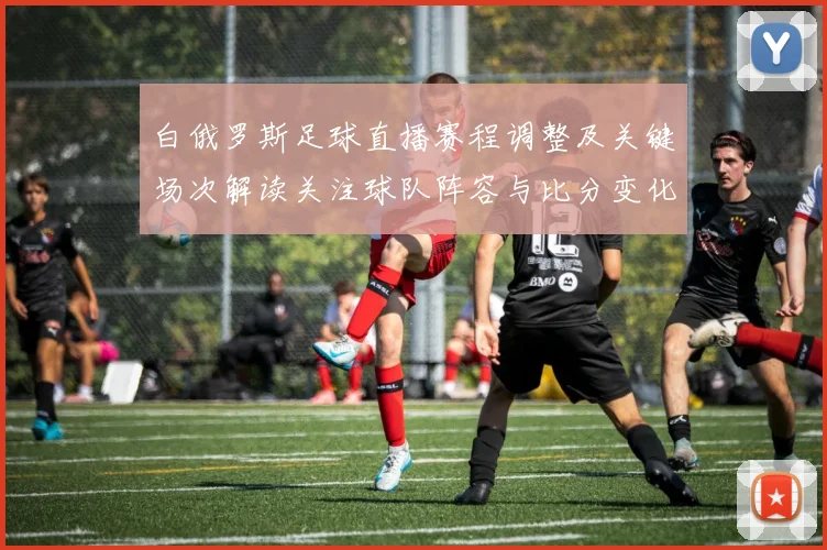 白俄罗斯足球直播赛程调整及关键场次解读关注球队阵容与比分变化
