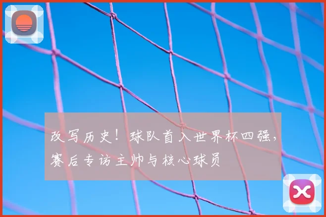 改写历史！球队首入世界杯四强，赛后专访主帅与核心球员
