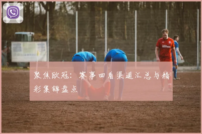 聚焦欧冠：赛事回看渠道汇总与精彩集锦盘点