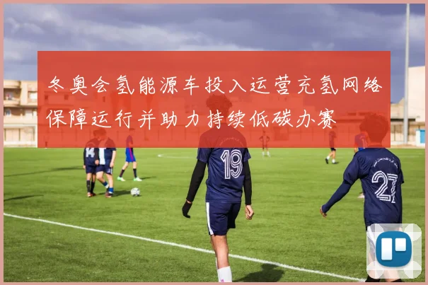 冬奥会氢能源车投入运营充氢网络保障运行并助力持续低碳办赛