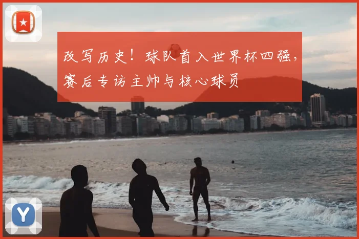 改写历史！球队首入世界杯四强，赛后专访主帅与核心球员