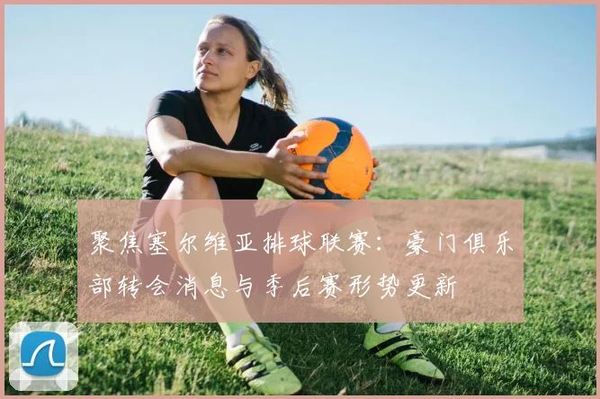 聚焦塞尔维亚排球联赛：豪门俱乐部转会消息与季后赛形势更新