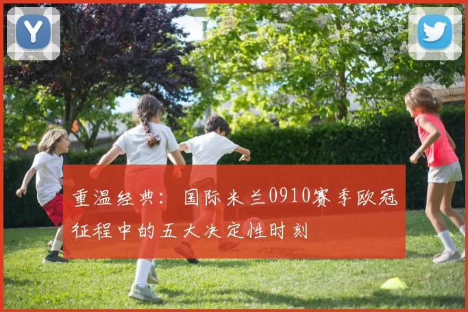 重温经典：国际米兰0910赛季欧冠征程中的五大决定性时刻